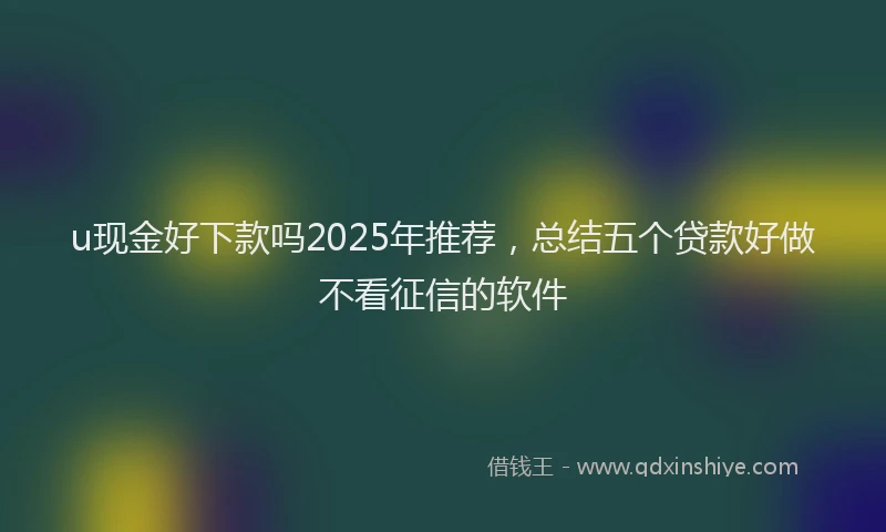 u现金好下款吗2025年推荐，总结五个贷款好做不看征信的软件