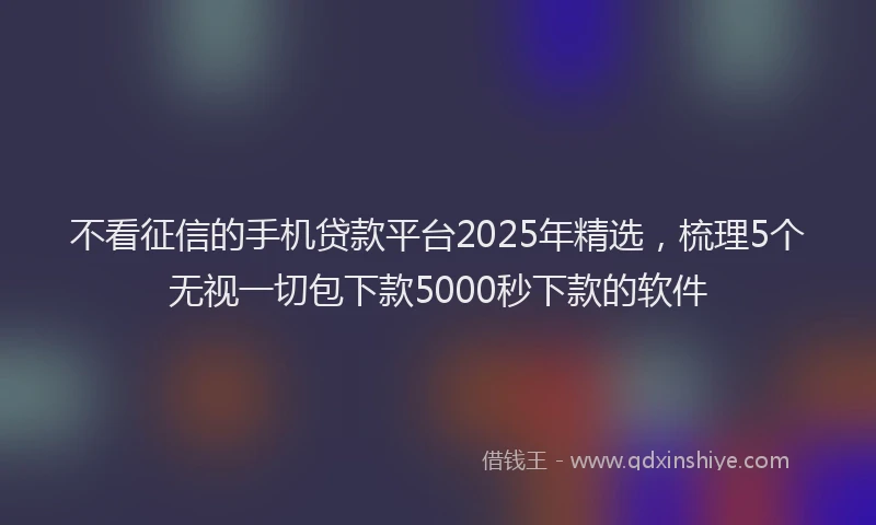 不看征信的手机贷款平台2025年精选，梳理5个无视一切包下款5000秒下款的软件