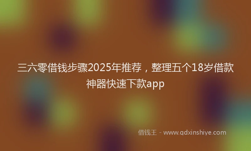 三六零借钱步骤2025年推荐，整理五个18岁借款神器快速下款app