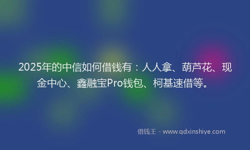 2025年的中信如何借钱有：人人拿、葫芦花、现金中心、鑫融宝Pro钱包、柯基速借等。