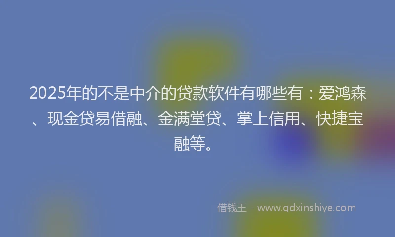 2025年的不是中介的贷款软件有哪些有：爱鸿森、现金贷易借融、金满堂贷、掌上信用、快捷宝融等。