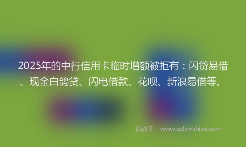 2025年的中行信用卡临时增额被拒有：闪贷易借、现金白鸽贷、闪电借款、花呗、新浪易借等。