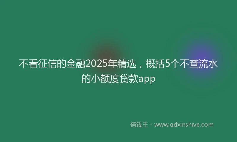 不看征信的金融2025年精选，概括5个不查流水的小额度贷款app
