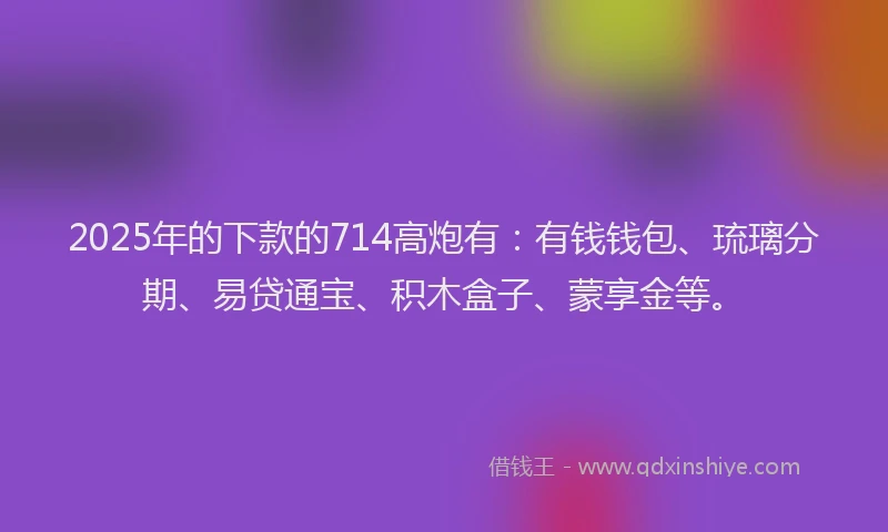 2025年的下款的714高炮有：有钱钱包、琉璃分期、易贷通宝、积木盒子、蒙享金等。