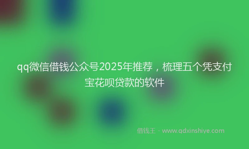 qq微信借钱公众号2025年推荐，梳理五个凭支付宝花呗贷款的软件