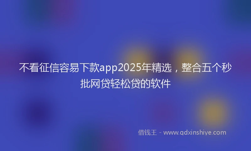 不看征信容易下款app2025年精选，整合五个秒批网贷轻松贷的软件