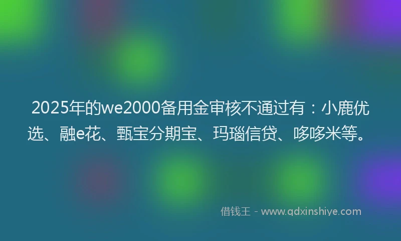 2025年的we2000备用金审核不通过有:小鹿优选、融e花、甄宝分期宝、玛瑙信贷、哆哆米等。