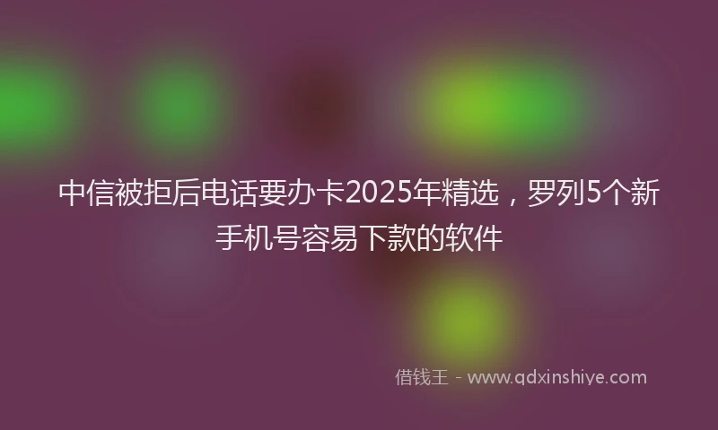 中信被拒后电话要办卡2025年精选,罗列5个新手机号容易下款的软件