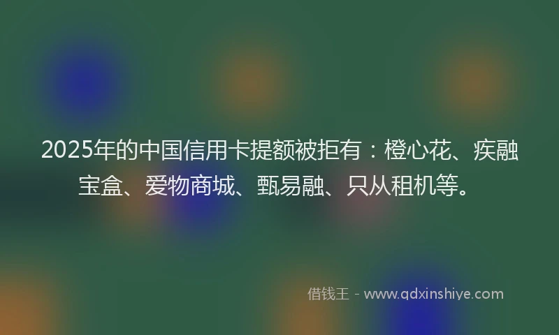 2025年的中国信用卡提额被拒有：橙心花、疾融宝盒、爱物商城、甄易融、只从租机等。