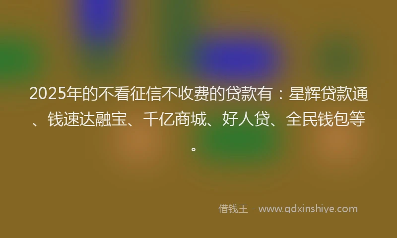 2025年的不看征信不收费的贷款有:星辉贷款通、钱速达融宝、千亿商城、好人贷、全民钱包等。