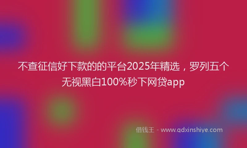 不查征信好下款的的平台2025年精选，罗列五个无视黑白100%秒下网贷app
