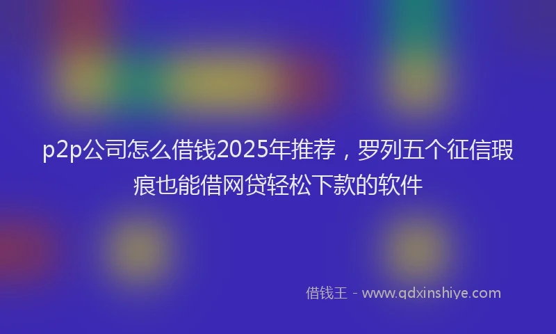 p2p公司怎么借钱2025年推荐，罗列五个征信瑕疵也能借网贷轻松下款的软件