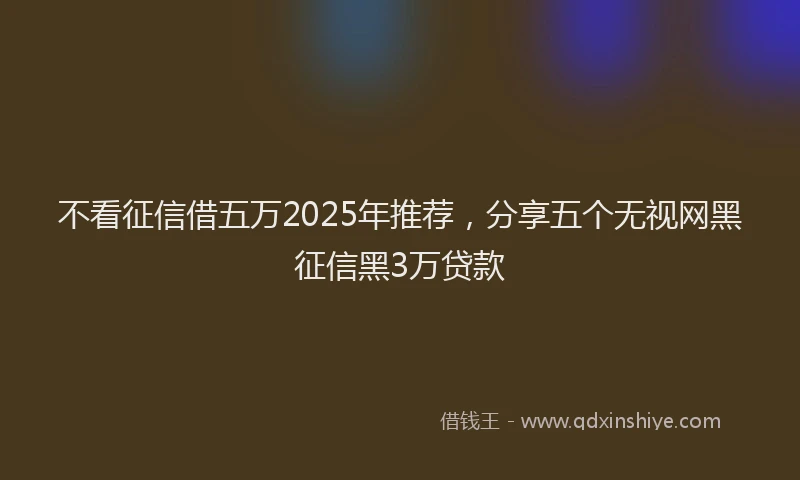 不看征信借五万2025年推荐，分享五个无视网黑征信黑3万贷款