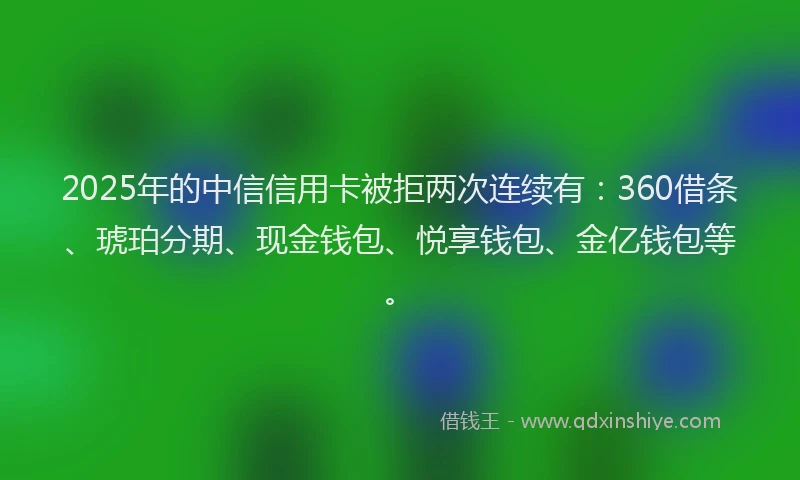 2025年的中信信用卡被拒两次连续有：360借条、琥珀分期、现金钱包、悦享钱包、金亿钱包等。