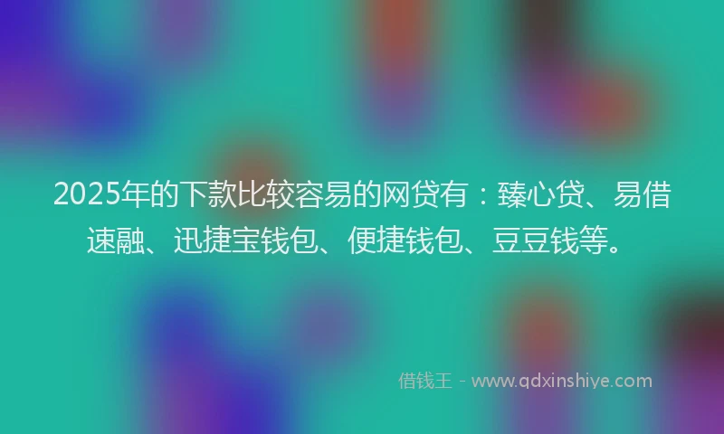 2025年的下款比较容易的网贷有：臻心贷、易借速融、迅捷宝钱包、便捷钱包、豆豆钱等。