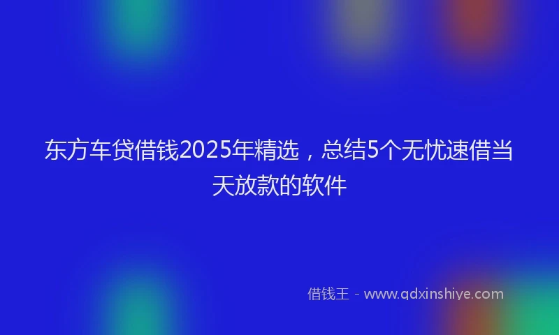 东方车贷借钱2025年精选，总结5个无忧速借当天放款的软件