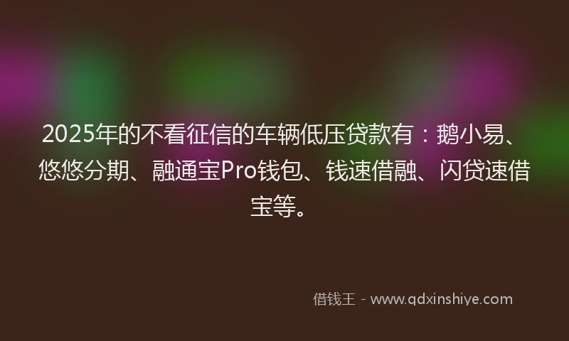 2025年的不看征信的车辆低压贷款有：鹅小易、悠悠分期、融通宝Pro钱包、钱速借融、闪贷速借宝等。