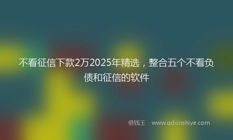 不看征信下款2万2025年精选，整合五个不看负债和征信的软件