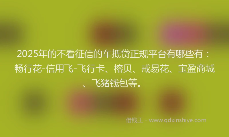 2025年的不看征信的车抵贷正规平台有哪些有：畅行花-信用飞-飞行卡、榕贝、戒易花、宝盈商城、飞猪钱包等。