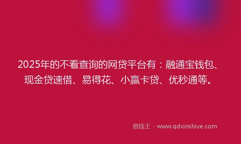 2025年的不看查询的网贷平台有：融通宝钱包、现金贷速借、易得花、小赢卡贷、优秒通等。