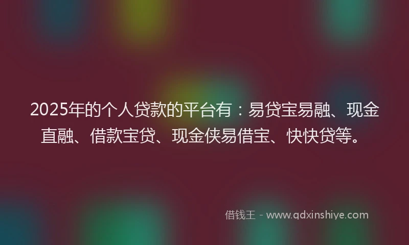 2025年的个人贷款的平台有：易贷宝易融、现金直融、借款宝贷、现金侠易借宝、快快贷等。