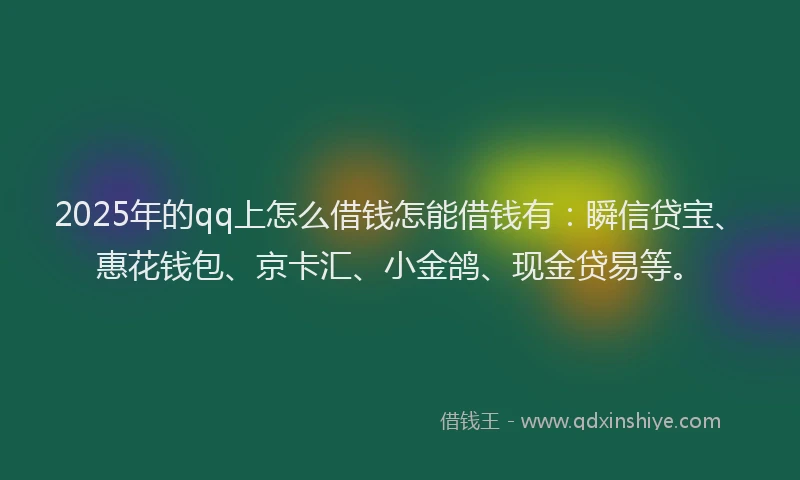 2025年的qq上怎么借钱怎能借钱有：瞬信贷宝、惠花钱包、京卡汇、小金鸽、现金贷易等。