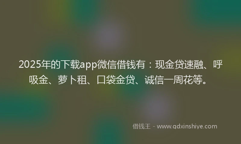 2025年的下载app微信借钱有：现金贷速融、呼吸金、萝卜租、口袋金贷、诚信一周花等。