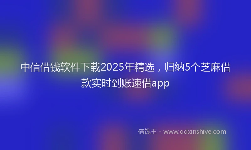 中信借钱软件下载2025年精选，归纳5个芝麻借款实时到账速借app