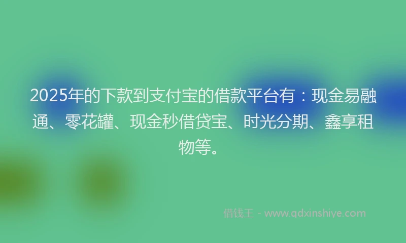 2025年的下款到支付宝的借款平台有：现金易融通、零花罐、现金秒借贷宝、时光分期、鑫享租物等。