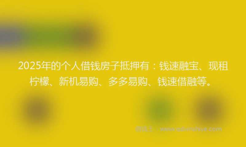 2025年的个人借钱房子抵押有：钱速融宝、现租柠檬、新机易购、多多易购、钱速借融等。