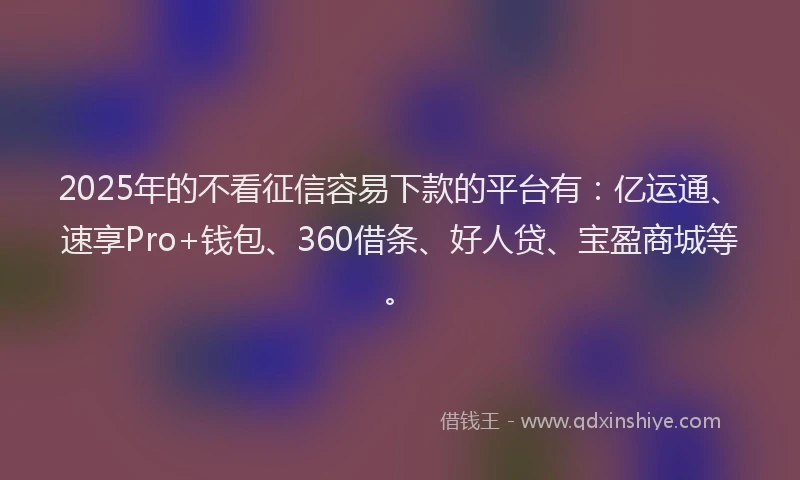 2025年的不看征信容易下款的平台有：亿运通、速享Pro+钱包、360借条、好人贷、宝盈商城等。