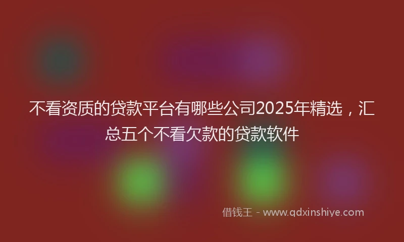 不看资质的贷款平台有哪些公司2025年精选，汇总五个不看欠款的贷款软件