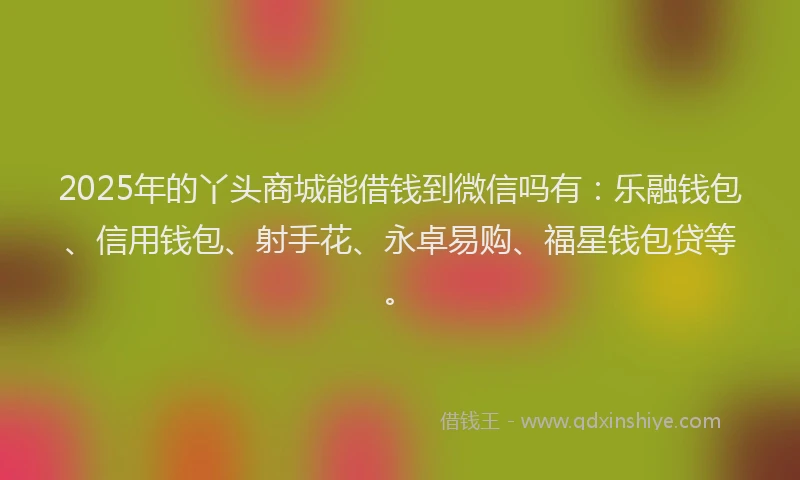 2025年的丫头商城能借钱到微信吗有：乐融钱包、信用钱包、射手花、永卓易购、福星钱包贷等。