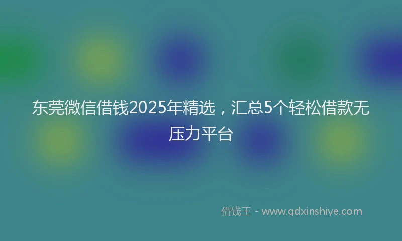 东莞微信借钱2025年精选，汇总5个轻松借款无压力平台