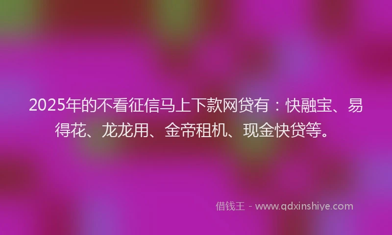 2025年的不看征信马上下款网贷有：快融宝、易得花、龙龙用、金帝租机、现金快贷等。