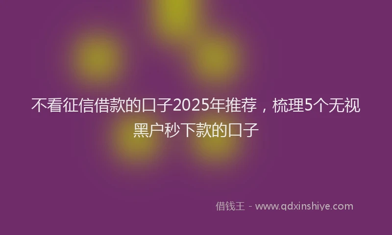 不看征信借款的口子2025年推荐，梳理5个无视黑户秒下款的口子