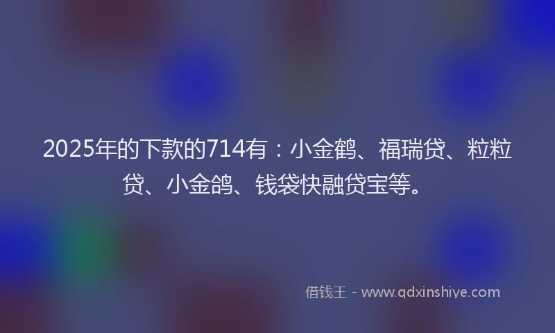2025年的下款的714有：小金鹤、福瑞贷、粒粒贷、小金鸽、钱袋快融贷宝等。