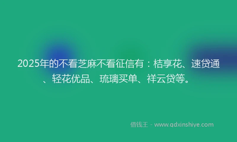 2025年的不看芝麻不看征信有：桔享花、速贷通、轻花优品、琉璃买单、祥云贷等。