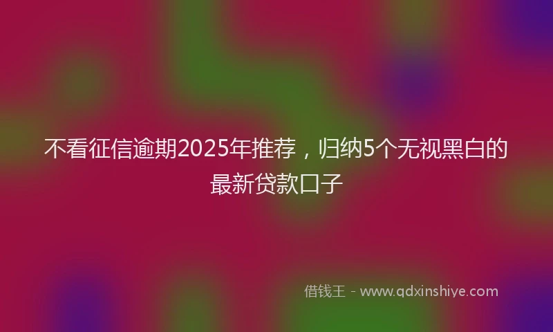 不看征信逾期2025年推荐，归纳5个无视黑白的最新贷款口子