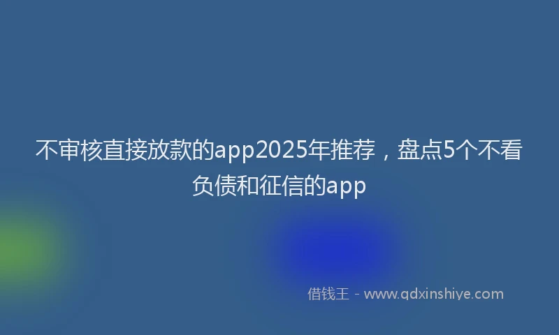不审核直接放款的app2025年推荐，盘点5个不看负债和征信的app