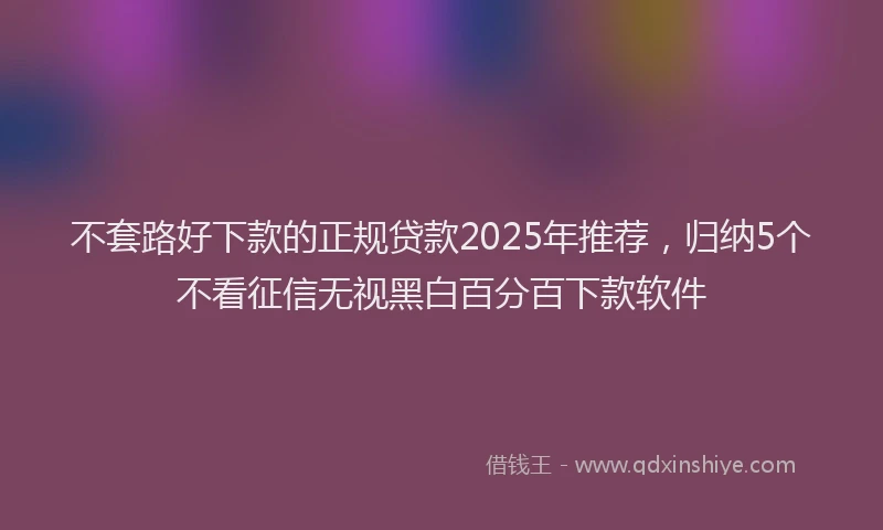 不套路好下款的正规贷款2025年推荐，归纳5个不看征信无视黑白百分百下款软件