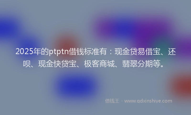 2025年的ptptn借钱标准有：现金贷易借宝、还呗、现金快贷宝、极客商城、翡翠分期等。