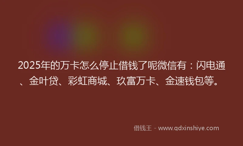 2025年的万卡怎么停止借钱了呢微信有：闪电通、金叶贷、彩虹商城、玖富万卡、金速钱包等。
