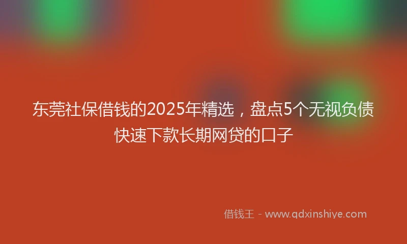东莞社保借钱的2025年精选，盘点5个无视负债快速下款长期网贷的口子