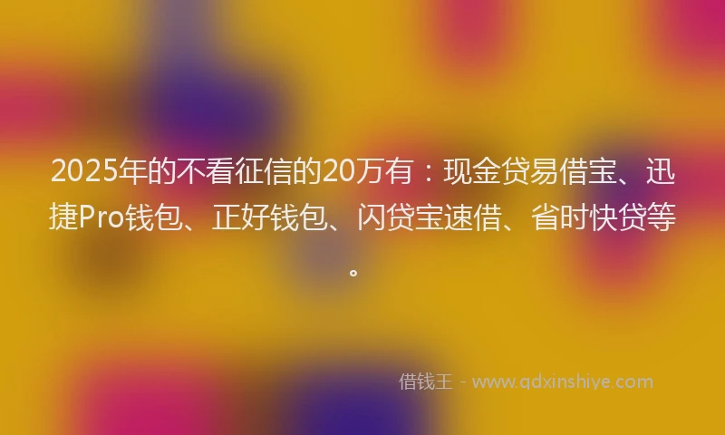 2025年的不看征信的20万有：现金贷易借宝、迅捷Pro钱包、正好钱包、闪贷宝速借、省时快贷等。