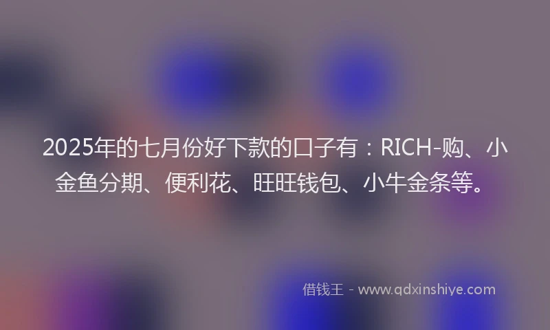 2025年的七月份好下款的口子有：RICH-购、小金鱼分期、便利花、旺旺钱包、小牛金条等。