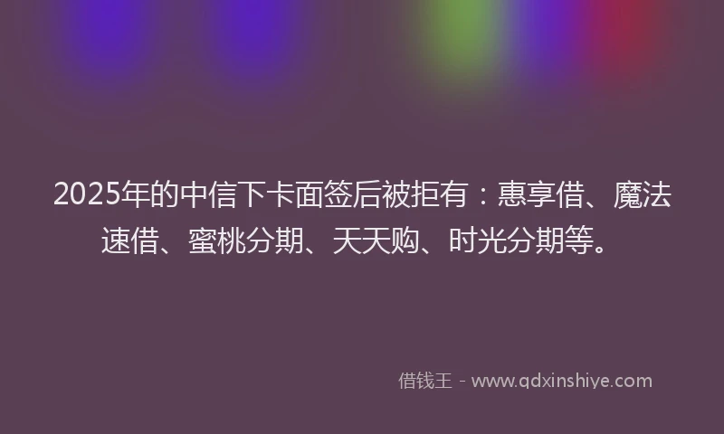 2025年的中信下卡面签后被拒有：惠享借、魔法速借、蜜桃分期、天天购、时光分期等。