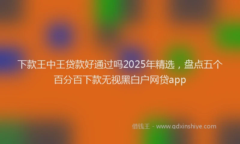 下款王中王贷款好通过吗2025年精选，盘点五个百分百下款无视黑白户网贷app
