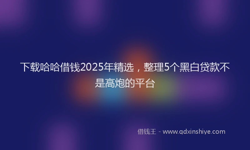 下载哈哈借钱2025年精选，整理5个黑白贷款不是高炮的平台