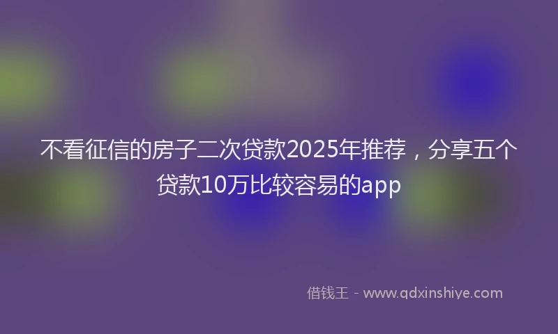 不看征信的房子二次贷款2025年推荐，分享五个贷款10万比较容易的app
